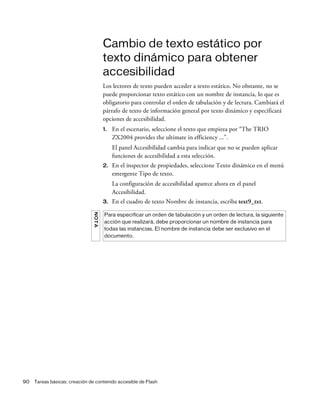 90 Tareas básicas: creación de contenido accesible de Flash
Cambio de texto estático por
texto dinámico para obtener
accesibilidad
Los lectores de texto pueden acceder a texto estático. No obstante, no se
puede proporcionar texto estático con un nombre de instancia, lo que es
obligatorio para controlar el orden de tabulación y de lectura. Cambiará el
párrafo de texto de información general por texto dinámico y especificará
opciones de accesibilidad.
1. En el escenario, seleccione el texto que empieza por “The TRIO
ZX2004 provides the ultimate in efficiency ...”.
El panel Accesibilidad cambia para indicar que no se pueden aplicar
funciones de accesibilidad a esta selección.
2. En el inspector de propiedades, seleccione Texto dinámico en el menú
emergente Tipo de texto.
La configuración de accesibilidad aparece ahora en el panel
Accesibilidad.
3. En el cuadro de texto Nombre de instancia, escriba text9_txt.
NOTA
Para especificar un orden de tabulación y un orden de lectura, la siguiente
acción que realizará, debe proporcionar un nombre de instancia para
todas las instancias. El nombre de instancia debe ser exclusivo en el
documento.
 