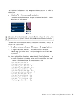Control del orden de tabulación y del orden de lectura 93
Si tiene Flash Professional 8, siga este procedimiento para ver un orden de
tabulación:
■ Seleccione Ver > Mostrar orden de tabulación.
El número de índice de tabulación que ha introducido aparece junto a
la instancia en el escenario.
Siga este procedimiento para controlar el orden de tabulación y el orden de
lectura con ActionScript:
1. En la línea de tiempo, seleccione el fotograma 1 de la capa Acciones.
2. En el panel Acciones (Ventana > Acciones), visualice el código
ActionScript que crea el índice de tabulación para cada instancia del
documento.
3. Si va a utilizar Flash Basic 8 o si está utilizando Flash Professional 8 y no
ha creado el índice de tabulación con el panel Accesibilidad, suprima /*
y */ en el script para eliminar el comentario del script:
this.logo_mc.tabIndex = 1;
this.dealers_btn.tabIndex = 2;
this.orders_btn.tabIndex = 3;
this.research_btn.tabIndex = 4;
this.text4_txt.tabIndex = 5;
this.overview_btn.tabIndex = 6;
this.powerplant_btn.tabIndex = 7;
this.news_btn.tabIndex = 8;
this.safety_mc.tabIndex = 9;
this.text8_txt.tabIndex = 10;
this.text9_txt.tabIndex = 11;
this.bevel_mc.tabIndex = 12;
NOTA
Un orden de tabulación creado con ActionScript, en lugar de con el panel
Accesibilidad, no aparece cuando se activa Mostrar orden de tabulación.
 