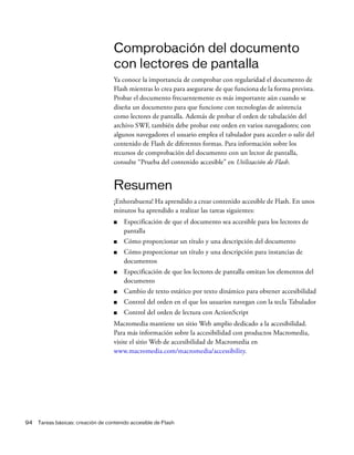 94 Tareas básicas: creación de contenido accesible de Flash
Comprobación del documento
con lectores de pantalla
Ya conoce la importancia de comprobar con regularidad el documento de
Flash mientras lo crea para asegurarse de que funciona de la forma prevista.
Probar el documento frecuentemente es más importante aún cuando se
diseña un documento para que funcione con tecnologías de asistencia
como lectores de pantalla. Además de probar el orden de tabulación del
archivo SWF, también debe probar este orden en varios navegadores; con
algunos navegadores el usuario emplea el tabulador para acceder o salir del
contenido de Flash de diferentes formas. Para información sobre los
recursos de comprobación del documento con un lector de pantalla,
consulte “Prueba del contenido accesible” en Utilización de Flash.
Resumen
¡Enhorabuena! Ha aprendido a crear contenido accesible de Flash. En unos
minutos ha aprendido a realizar las tareas siguientes:
■ Especificación de que el documento sea accesible para los lectores de
pantalla
■ Cómo proporcionar un título y una descripción del documento
■ Cómo proporcionar un título y una descripción para instancias de
documentos
■ Especificación de que los lectores de pantalla omitan los elementos del
documento
■ Cambio de texto estático por texto dinámico para obtener accesibilidad
■ Control del orden en el que los usuarios navegan con la tecla Tabulador
■ Control del orden de lectura con ActionScript
Macromedia mantiene un sitio Web amplio dedicado a la accesibilidad.
Para más información sobre la accesibilidad con productos Macromedia,
visite el sitio Web de accesibilidad de Macromedia en
www.macromedia.com/macromedia/accessibility.
 