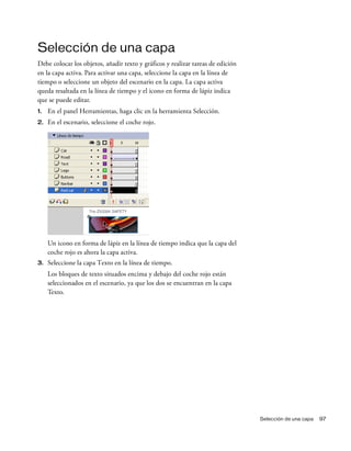 Selección de una capa 97
Selección de una capa
Debe colocar los objetos, añadir texto y gráficos y realizar tareas de edición
en la capa activa. Para activar una capa, seleccione la capa en la línea de
tiempo o seleccione un objeto del escenario en la capa. La capa activa
queda resaltada en la línea de tiempo y el icono en forma de lápiz indica
que se puede editar.
1. En el panel Herramientas, haga clic en la herramienta Selección.
2. En el escenario, seleccione el coche rojo.
Un icono en forma de lápiz en la línea de tiempo indica que la capa del
coche rojo es ahora la capa activa.
3. Seleccione la capa Texto en la línea de tiempo.
Los bloques de texto situados encima y debajo del coche rojo están
seleccionados en el escenario, ya que los dos se encuentran en la capa
Texto.
 