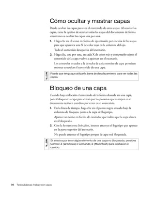 98 Tareas básicas: trabajo con capas
Cómo ocultar y mostrar capas
Puede ocultar las capas para ver el contenido de otras capas. Al ocultar las
capas, tiene la opción de ocultar todas las capas del documento de forma
simultánea u ocultar las capas una por una.
1. Haga clic en el icono en forma de ojo situado por encima de las capas
para que aparezca una X de color rojo en la columna del ojo.
Todo el contenido desaparece del escenario.
2. Haga clic, una por una, en cada X de color rojo y compruebe cómo el
contenido de la capa vuelve a aparecer en el escenario.
Los controles situados a la derecha de cada nombre de capa permiten
mostrar u ocultar el contenido de una capa.
Bloqueo de una capa
Cuando haya colocado el contenido de la forma deseada en una capa,
podrá bloquear la capa para evitar que las personas que trabajen en el
documento realicen cambios por error en el contenido.
1. En la línea de tiempo, haga clic en el punto negro situado bajo la
columna de bloqueo, junto a la capa del logotipo.
Aparece un icono en forma de candado, que indica que la capa ahora
está bloqueada.
2. Con la herramienta Selección, intente arrastrar el logotipo que aparece
en la parte superior del escenario.
No puede arrastrar el logotipo porque la capa está bloqueada.
NOTA
Puede que tenga que utilizar la barra de desplazamiento para ver todas las
capas.
NOTA
Si arrastra por error algún elemento de una capa no bloqueada, presione
Control+Z (Windows) o Comando+Z (Macintosh) para deshacer el
cambio.
 