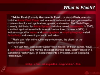 What is Flash?What is Flash?
"Adobe Flash (formerly Macromedia Flash), or simply Flash, refers to
both the Adobe Flash Player and to a multimedia authoring program used to
create content for web applications, games, and movies. The Flash Player,
currently distributed by Adobe Systems (which acquired Macromedia in 2005),
is a client application available in most dominant web browsers (97%). It
features support for vector and raster graphics, a scripting language called
ActionScript and streaming of audio and video.
"'Flash' can refer to the authoring environment, the player, or the
application files.
"The Flash files, traditionally called 'Flash movies' or 'Flash games,' have
a .swf file extension and may be an object of a web page, strictly 'played' in a
standalone Flash Player, or incorporated into a Projector, a self-executing
Flash movie."
http://en.wikipedia.org/wiki/.fla
 