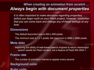 When creating an animation from scratch …
Always begin with document propertiesAlways begin with document properties
It is often important to make decisions regarding properties
before you begin work on your Flash project, however, remember
that you can come back and change any of these settings at any
time.
Dimensions
The default document size is 550 x 400 pixels.
The minimum size is 1 x 1 pixels; the maximum is 2880 x 2880 pixels.
Meta data
Improving the ability of web-based search engines to return meaningful
search results for Flash content, not a feature of Flash MX 2004 <.
Frame rate
The number of animation frames to appear every second.
Background color
 