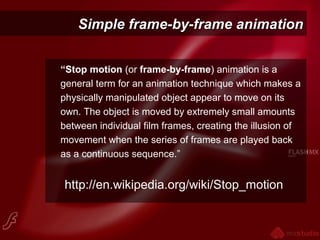 Simple frame-by-frame animationSimple frame-by-frame animation
“Stop motion (or frame-by-frame) animation is a
general term for an animation technique which makes a
physically manipulated object appear to move on its
own. The object is moved by extremely small amounts
between individual film frames, creating the illusion of
movement when the series of frames are played back
as a continuous sequence.”
http://en.wikipedia.org/wiki/Stop_motion
 