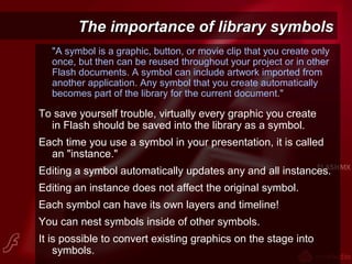 The importance of library symbolsThe importance of library symbols
"A symbol is a graphic, button, or movie clip that you create only
once, but then can be reused throughout your project or in other
Flash documents. A symbol can include artwork imported from
another application. Any symbol that you create automatically
becomes part of the library for the current document."
To save yourself trouble, virtually every graphic you create
in Flash should be saved into the library as a symbol.
Each time you use a symbol in your presentation, it is called
an "instance."
Editing a symbol automatically updates any and all instances.
Editing an instance does not affect the original symbol.
Each symbol can have its own layers and timeline!
You can nest symbols inside of other symbols.
It is possible to convert existing graphics on the stage into
symbols.
 