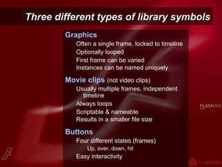 Three different types of library symbolsThree different types of library symbols
Graphics
Often a single frame, locked to timeline
Optionally looped
First frame can be varied
Instances can be named uniquely
Movie clips (not video clips)
Usually multiple frames, independent
timeline
Always loops
Scriptable & nameable
Results in a smaller file size
Buttons
Four different states (frames)
Up, over, down, hit
Easy interactivity
 