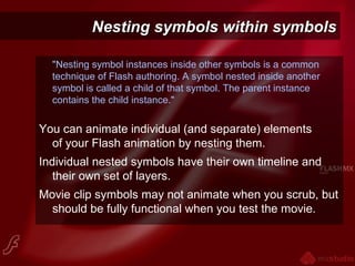 Nesting symbols within symbolsNesting symbols within symbols
"Nesting symbol instances inside other symbols is a common
technique of Flash authoring. A symbol nested inside another
symbol is called a child of that symbol. The parent instance
contains the child instance."
You can animate individual (and separate) elements
of your Flash animation by nesting them.
Individual nested symbols have their own timeline and
their own set of layers.
Movie clip symbols may not animate when you scrub, but
should be fully functional when you test the movie.
 