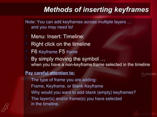 Methods of inserting keyframesMethods of inserting keyframes
Note: You can add keyframes across multiple layers …
and you may need to!
 Menu: Insert: Timeline:
 Right click on the timeline
 F6 Keyframe F5 frame
 By simply moving the symbol …
when you have a non-keyframe frame selected in the timeline
Pay careful attention to:
 The type of frame you are adding:
Frame, Keyframe, or Blank Keyframe
Why would you want to add blank (empty) keyframes?
 The layer(s) and/or frame(s) you have selected
in the timeline.
 