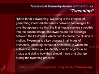 Traditional frame-by-frame animation vs.
“Tweening”“Tweening”
"Short for in-betweening, tweening is the process of
generating intermediate frames between two images to
give the appearance that the first image evolves smoothly
into the second image. Inbetweens are the drawings
between the keyframes which help to create the illusion of
motion. Tweening is a key process in all types of
animation, including computer animation, in which the
software enables you to identify specific objects in an
image and define how they should move and change
during the tweening process.“
http://en.wikipedia.org/wiki/Tweening
 