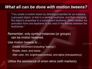 What all can be done with motion tweens?What all can be done with motion tweens?
"You create a motion tween by defining properties for an instance,
a grouped object, or text in a starting keyframe, and then changing
the object's properties in a subsequent keyframe. Flash creates the
animation from one keyframe to the next in the frames between the
keyframes.“
Remember, only symbol instances (or groups)
can be motion tweened.
Use motion tweens to …
Create movement (including "easing")
Rotate, skew, and resize.
Alter color, tint, brightness/contrast, and alpha (transparency)
Utilize the assistance of onion skins (with markers)
 
