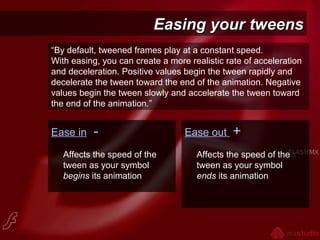Easing your tweensEasing your tweens
Ease in -
Affects the speed of the
tween as your symbol
begins its animation
Ease out +
Affects the speed of the
tween as your symbol
ends its animation
“By default, tweened frames play at a constant speed.
With easing, you can create a more realistic rate of acceleration
and deceleration. Positive values begin the tween rapidly and
decelerate the tween toward the end of the animation. Negative
values begin the tween slowly and accelerate the tween toward
the end of the animation.”
 