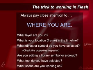 The trick to working in FlashThe trick to working in Flash
Always pay close attention to …
WHERE YOU ARE.
What layer are you in?
What is your location (frame) in the timeline?
What object or symbol do you have selected?
(Check the properties inspector)
Are you editing a library symbol or a group?
What tool do you have selected?
What scene are you working on?
 