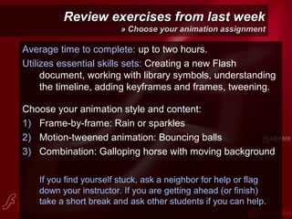 Review exercises from last weekReview exercises from last week
» Choose your animation assignment
Average time to complete: up to two hours.
Utilizes essential skills sets: Creating a new Flash
document, working with library symbols, understanding
the timeline, adding keyframes and frames, tweening.
Choose your animation style and content:
1) Frame-by-frame: Rain or sparkles
2) Motion-tweened animation: Bouncing balls
3) Combination: Galloping horse with moving background
If you find yourself stuck, ask a neighbor for help or flag
down your instructor. If you are getting ahead (or finish)
take a short break and ask other students if you can help.
 