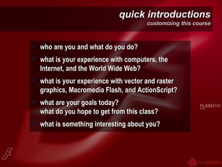 quick introductionsquick introductions
customizing this course
 who are you and what do you do?who are you and what do you do?
 what is your experience with computers, thewhat is your experience with computers, the
Internet, and the World Wide Web?Internet, and the World Wide Web?
 what is your experience with vector and rasterwhat is your experience with vector and raster
graphics, Macromedia Flash, and ActionScript?graphics, Macromedia Flash, and ActionScript?
 what are your goals today?what are your goals today?
what do you hope to get from this class?what do you hope to get from this class?
 what is something interesting about you?what is something interesting about you?
 