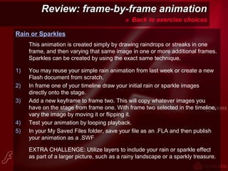 Review: frame-by-frame animationReview: frame-by-frame animation
» Back to exercise choices
Rain or Sparkles
This animation is created simply by drawing raindrops or streaks in one
frame, and then varying that same image in one or more additional frames.
Sparkles can be created by using the exact same technique.
1) You may reuse your simple rain animation from last week or create a new
Flash document from scratch.
2) In frame one of your timeline draw your initial rain or sparkle images
directly onto the stage.
3) Add a new keyframe to frame two. This will copy whatever images you
have on the stage from frame one. With frame two selected in the timeline,
vary the image by moving it or flipping it.
4) Test your animation by looping playback.
5) In your My Saved Files folder, save your file as an .FLA and then publish
your animation as a .SWF
EXTRA CHALLENGE: Utilize layers to include your rain or sparkle effect
as part of a larger picture, such as a rainy landscape or a sparkly treasure.
 