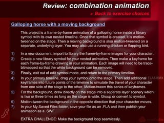 ReviewReview: combination animation: combination animation
» Back to exercise choices
Galloping horse with a moving background
This project is a frame-by-frame animation of a galloping horse inside a library
symbol with its own nested timeline. Once that symbol is created, it is motion-
tweened on the stage. Then a moving background is also motion-tweened on a
separate, underlying layer. You may also use a running chicken or flapping bird.
1) In a new document, import to library the frame-by-frame images for your character.
2) Create a new library symbol for your nested animation. Then make a keyframe for
each frame-by-frame drawing in your animation. Each image will need to be trace-
bitmapped so that the white background can be removed.
3) Finally, exit out of edit symbol mode, and return to the primary timeline.
4) In your primary timeline, drag your symbol onto the stage. Then add additional
keyframes into future points of the timeline to simulate the travel of your character
from one side of the stage to the other. Motion-tween this series of keyframes.
5) For the background, draw directly on the stage into a separate layer scenery which
is two or three times as long as the stage is wide. Group or convert to symbol.
6) Motion-tween the background in the opposite direction that your character moves.
7) In your My Saved Files folder, save your file as an .FLA and then publish your
animation as a .SWF
EXTRA CHALLENGE: Make the background loop seamlessly.
 