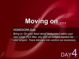 Moving on …Moving on …
DAY4
HOMEWORK DUE
Bring in: On your flash drive, embedded within your
own initial .FLA files, any and all images needed for
your project. Trace bitmaps into vectors as necessary.
 