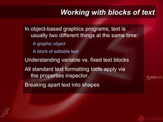Working with blocks of textWorking with blocks of text
In object-based graphics programs, text is
usually two different things at the same time:
A graphic object
A block of editable text
Understanding variable vs. fixed text blocks
All standard text formatting tools apply via
the properties inspector.
Breaking apart text into shapes
 