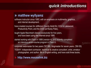 quick introductionsquick introductions
» matthew wyllyamz
software instructor since 1993, with an emphasis on multimedia, graphics,
and internet development.
have created courses for Jefferson County Adult Ed, CCU in Lakewood,
Productivity Point, and the DOD (at Rocky Flats).
taught Apple Macintosh classes exclusively for five years,taught Apple Macintosh classes exclusively for five years,
andand have been using the Internet since 1995.
started working with Flash in 1999 (version 4), and recently completedstarted working with Flash in 1999 (version 4), and recently completed
an intensive seven-course program in Flash 8.an intensive seven-course program in Flash 8.
corporate webmaster for two years ('97-'99), blogmaster for seven years. ('99-'05)
TODAY: independent contractor, technical & creative consultant, artist, amateur
photographer, and author. BA in English writing, and have sold three books.
» http://www.mouselink.biz
 