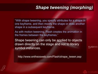 Shape tweening (morphing)Shape tweening (morphing)
“With shape tweening, you specify attributes for a shape in
one keyframe, and then modify the shape or draw another
shape in a subsequent keyframe.
As with motion tweening, Flash creates the animation in
the frames between the keyframes.”
Shape tweening can only be applied to objects
drawn directly on the stage and not to library
symbol instances.
http://www.entheosweb.com/Flash/shape_tween.asp
 