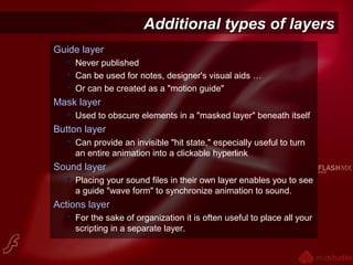 Additional types of layersAdditional types of layers
Guide layer
 Never published
 Can be used for notes, designer's visual aids …
 Or can be created as a "motion guide"
Mask layer
 Used to obscure elements in a "masked layer" beneath itself
Button layer
 Can provide an invisible "hit state," especially useful to turn
an entire animation into a clickable hyperlink
Sound layer
 Placing your sound files in their own layer enables you to see
a guide "wave form" to synchronize animation to sound.
Actions layer
 For the sake of organization it is often useful to place all your
scripting in a separate layer.
 