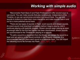 Working with simple audioWorking with simple audio
"Macromedia Flash Basic 8 and Flash Professional 8 offer several ways to
use sound. You can make sounds that play continuously, independent of the
Timeline, or you can synchronize animation to a sound track. You can add
sounds to buttons to make them more interactive and make sounds fade in and
out for a more polished sound track.
"There are two types of sounds in Flash: event sounds and stream sounds.
An event sound must download completely before it begins playing, and it
continues playing until explicitly stopped. Stream sounds begin playing as soon
as enough data for the first few frames has been downloaded; stream sounds
are synchronized to the Timeline for playing on a website.
"To add a sound to a document from the library, you assign the sound to a
layer and set options in the Sound controls in the Property inspector. It is
recommended that you place each sound on a separate layer. You can import
the following sound file formats into Flash: .WAV, AIFF, .MP3."
 