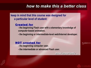 how to make this a better classhow to make this a better class
keep in mind that this course was designed for
a particular level of student:
Created for
- the beginning Flash user with a elementary knowledge of
computer-based animation.
- the beginning or intermediate-level web/Internet developer.
NOT created for
- the beginning computer user.
- the intermediate or advanced Flash user.
most importantly …most importantly …
 