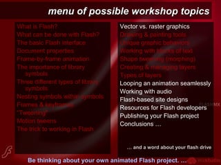 menu of possible workshop topicsmenu of possible workshop topics
What is Flash?
What can be done with Flash?
The basic Flash interface
Document properties
Frame-by-frame animation
The importance of library
symbols
Three different types of library
symbols
Nesting symbols within symbols
Frames & keyframes
“Tweening"
Motion tweens
The trick to working in Flash
Vector vs. raster graphics
Drawing & painting tools
Unique graphic behaviors
Working with blocks of text
Shape tweening (morphing)
Creating & managing layers
Types of layers
Looping an animation seamlessly
Working with audio
Flash-based site designs
Resources for Flash developers
Publishing your Flash project
Conclusions …
… and a word about your flash drive
Be thinking about your own animated Flash project. …
 