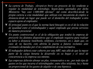 La cartera de Trabajo,  elevará en breve un proyecto de ley tendiente a regular la modalidad de teletrabajo. Según datos aportados por dicho Ministerio "hay casi 1.600.000 oficinas" -tal como describen desde la propia cartera a esta modalidad- que utilizan este mecanismo de empleo a distancia desde un lugar que puede ser el domicilio del trabajador u otro espacio ajeno al empleador. El principal punto en el que la norma hará hincapié es en el de la relación de igualdad entre el teletrabajador y aquel empleado que presta servicios de manera presencial. Un punto controversial es el de la obligación que tendrá la empresa de proveerle los distintos dispositivos que el empleado requiera para realizar su labor a distancia (notebooks, teléfonos, escritorios, etc.), dado que, en caso de no hacerlo, esto abriría la puerta a futuros reclamos ante eventuales demandas por el no cumplimiento de esta normativa.  El trabajador deberá estar cubierto por una ART, más allá de que la mayor parte de la carga horaria la desarrolle en su hogar y el nivel de concurrencia a la empresa sea mínimo.  Las empresas deberán abonar un plus, remunerativo o no , por todo tipo de gastos en los que incurra el teletrabajador, entre ellos telefonía, luz y hasta un proporcional de los gastos de alquiler o de una hipoteca.  