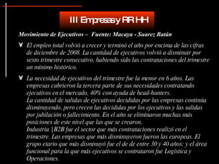 Movimiento de Ejecutivos –  Fuente: Macaya - Suarez Batán El empleo total volvió a crecer y terminó el año por encima de las cifras de diciembre de 2008. La cantidad de ejecutivos volvió a disminuir por sexto trimestre consecutivo, habiendo sido las contrataciones del trimestre un mínimo histórico. La necesidad de ejecutivos del trimestre fue la menor en 6 años. Las empresas cubrieron la tercera parte de sus necesidades contratando ejecutivos en el mercado, 40% con ayuda de head-hunters. La cantidad de salidas de ejecutivos decididas por las empresas continúa disminuyendo, pero crecen las decididas por los ejecutivos y las salidas por jubilación o fallecimiento. En el año se eliminaron muchas más posiciones de este nivel que las que se crearon.  Industria | B2B fue el sector que más contrataciones realizó en el trimestre. Las empresas que más disminuyeron fueron las europeas. El grupo etario que más disminuyó fue el de de entre 30 y 40 años; y el área funcional para la que más ejecutivos se contrataron fue Logística y Operaciones.   III Empresas y RR HH 