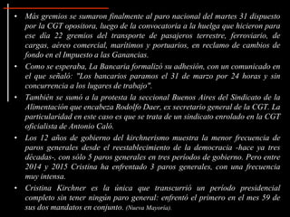 • Más gremios se sumaron finalmente al paro nacional del martes 31 dispuesto
por la CGT opositora, luego de la convocatoria a la huelga que hicieron para
ese día 22 gremios del transporte de pasajeros terrestre, ferroviario, de
cargas, aéreo comercial, marítimos y portuarios, en reclamo de cambios de
fondo en el Impuesto a las Ganancias.
• Como se esperaba, La Bancaria formalizó su adhesión, con un comunicado en
el que señaló: "Los bancarios paramos el 31 de marzo por 24 horas y sin
concurrencia a los lugares de trabajo".
• También se sumó a la protesta la seccional Buenos Aires del Sindicato de la
Alimentación que encabeza Rodolfo Daer, ex secretario general de la CGT. La
particularidad en este caso es que se trata de un sindicato enrolado en la CGT
oficialista de Antonio Caló.
• Los 12 años de gobierno del kirchnerismo muestra la menor frecuencia de
paros generales desde el reestablecimiento de la democracia -hace ya tres
décadas-, con sólo 5 paros generales en tres períodos de gobierno. Pero entre
2014 y 2015 Cristina ha enfrentado 3 paros generales, con una frecuencia
muy intensa.
• Cristina Kirchner es la única que transcurrió un período presidencial
completo sin tener ningún paro general: enfrentó el primero en el mes 59 de
sus dos mandatos en conjunto. (Nueva Mayoría).
 