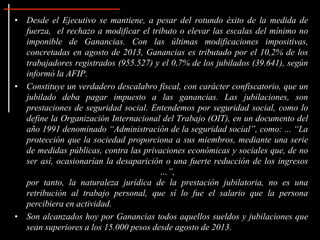 • Desde el Ejecutivo se mantiene, a pesar del rotundo éxito de la medida de
fuerza, el rechazo a modificar el tributo o elevar las escalas del mínimo no
imponible de Ganancias. Con las últimas modificaciones impositivas,
concretadas en agosto de 2013, Ganancias es tributado por el 10,2% de los
trabajadores registrados (955.527) y el 0,7% de los jubilados (39.641), según
informó la AFIP.
• Constituye un verdadero descalabro fiscal, con carácter confiscatorio, que un
jubilado deba pagar impuesto a las ganancias. Las jubilaciones, son
prestaciones de seguridad social. Entendemos por seguridad social, como lo
define la Organización Internacional del Trabajo (OIT), en un documento del
año 1991 denominado “Administración de la seguridad social”, como: ... “La
protección que la sociedad proporciona a sus miembros, mediante una serie
de medidas públicas, contra las privaciones económicas y sociales que, de no
ser así, ocasionarían la desaparición o una fuerte reducción de los ingresos
…”,
por tanto, la naturaleza jurídica de la prestación jubilatoria, no es una
retribución al trabajo personal, que sí lo fue el salario que la persona
percibiera en actividad.
• Son alcanzados hoy por Ganancias todos aquellos sueldos y jubilaciones que
sean superiores a los 15.000 pesos desde agosto de 2013.
 