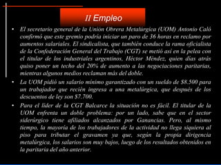 • El secretario general de la Unión Obrera Metalúrgica (UOM) Antonio Caló
confirmó que este gremio podría iniciar un paro de 36 horas en reclamo por
aumentos salariales. El sindicalista, que también conduce la rama oficialista
de la Confederación General del Trabajo (CGT) se metió así en la pelea con
el titular de los industriales argentinos, Héctor Méndez, quien días atrás
quiso poner un techo del 20% de aumento a las negociaciones paritarias,
mientras algunos medios reclaman más del doble.
• La UOM pidió un salario mínimo garantizado con un sueldo de $8.500 para
un trabajador que recién ingresa a una metalúrgica, que después de los
descuentos de ley son $7.700.
• Para el líder de la CGT Balcarce la situación no es fácil. El titular de la
UOM enfrenta un doble problema: por un lado, sabe que en el sector
siderúrgico tiene afiliados alcanzados por Ganancias. Pero, al mismo
tiempo, la mayoría de los trabajadores de la actividad no llega siquiera al
piso para tributar el gravamen ya que, según la propia dirigencia
metalúrgica, los salarios son muy bajos, luego de los resultados obtenidos en
la paritaria del año anterior.
II Empleo
 