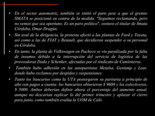 • En el sector automotriz, también se sintió el paro pese a que el gremio
SMATA se posicionó en contra de la medida. "Seguimos reclamando, pero
no vemos que sea oportuno. Es un paro político", sostuvo el titular de Smata
Córdoba, Omar Dragún.
• Sin aval de la dirigencia, la protesta afectó a las plantas de Ford y Toyota,
así como a las de FIAT y Renault, que decidieron suspender a su personal
en Córdoba.
• En tanto, la planta de Volkswagen en Pacheco se vio paralizada por la falta
de insumos debido a la interrupción del servicio de logística de las
proveedoras Dada y Schenker, afectadas por el sindicato de Camioneros.
• También hubo adhesión en las autopartistas Metalsa, Gestamp y Lear,
donde hubo reclamos por despidos y suspensiones.
• Tanto los bancarios como la UTA postergaron su paritaria a principio de
año con pagos a cuenta: los bancarios obtuvieron $ 9600 y los colectiveros,
$ 5000. Ambos deberían definir ahora el porcentaje del aumento anual,
aunque no descartan replicar lo del primer trimestre y aplazar el cierre
para junio, como también evalúa la UOM de Caló.
 