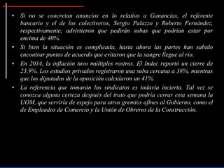 • Si no se concretan anuncios en lo relativo a Ganancias, el referente
bancario y el de los colectiveros, Sergio Palazzo y Roberto Fernández,
respectivamente, advirtieron que pedirán subas que podrían estar por
encima de 40%.
• Si bien la situación es complicada, hasta ahora las partes han sabido
encontrar puntos de acuerdo que evitaron que la sangre llegue al rio.
• En 2014, la inflación tuvo múltiples rostros. El Indec reportó un cierre de
23,9%. Los estudios privados registraron una suba cercana a 38%, mientras
que los diputados de la oposición calcularon un 41%.
• La referencia que tomarán los sindicatos es todavía incierta. Tal vez se
conozca alguna certeza después del trato que podría cerrar esta semana la
UOM, que serviría de espejo para otros gremios afines al Gobierno, como el
de Empleados de Comercio y la Unión de Obreros de la Construcción.
 