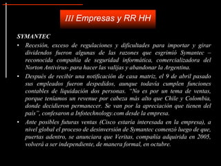 SYMANTEC
• Recesión, exceso de regulaciones y dificultades para importar y girar
dividendos fueron algunas de las razones que esgrimió Symantec –
reconocida compañía de seguridad informática, comercializadora del
Norton Antivirus- para hacer las valijas y abandonar la Argentina.
• Después de recibir una notificación de casa matriz, el 9 de abril pasado
sus empleados fueron despedidos, aunque todavía cumplen funciones
contables de liquidación dos personas. “No es por un tema de ventas,
porque teníamos un revenue por cabeza más alto que Chile y Colombia,
donde decidieron permanecer. Se van por la apreciación que tienen del
país”, confesaron a Infotechnology.com desde la empresa.
• Ante posibles futuras ventas (Cisco estaría interesada en la empresa), a
nivel global el proceso de desinversión de Symantec comenzó luego de que,
puertas adentro, se anunciara que Veritas, compañía adquirida en 2005,
volverá a ser independiente, de manera formal, en octubre.
III Empresas y RR HH
 