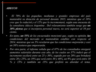 ADECCO
• El 70% de las pequeñas, medianas y grandes empresas del país
mantendrá su dotación de personal durante 2015, mientras que el 18%
cree que lo reducirá y el 12% que lo incrementará, según una encuesta de
la consultora Adecco Argentina . Del relavamiento también surge que un
30% piensa que si incorpora personal nuevo, no será superior al 10 por
ciento.
• En tanto, un 55% de los encuestados mencionó que, según su opinión, las
condiciones del mercado se mantendrán estables con respecto al
2014, mientras que un 5% revelaron que las condiciones mejorarán y casi
un 38% sostuvo que empeorarán.
• Por otro parte, el informe señala que el 87% de los consultados otorgará
aumentos salariales durante este año, de los cuales un 37% indicó que el
incremento oscilará entre un 25 y 30%, seguido por un 20% que brindará
entre 20 y 25%, un 19% que será entre 30 y 40%, un 9% que será entre 10
% y 15% y también un 15% que prefirió no abordar el tema.
 