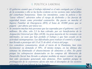 • El gobierno asumió que el trabajo informal es el más castigado por el freno
de la economía y ello se ha hecho evidente en los sectores más vulnerables
del conurbano bonaerense. Tanto los intendentes, como la policía y los
"curas villeros", advierten sobre el riesgo de desbordes y las fuerzas de
seguridad tienen como prioridad contenerlos. Ha puesto en marcha el
Ingreso Familiar de Emergencia (IFE) el bono de 10.000 pesos que se
pagará - por ahora- por única vez.
• Se anotaron muchas más personas que las esperadas por el gobierno: casi 12
millones. De ellas, sólo 2,3 la han cobrado, por ser beneficiarios de la
Asignación Universal por Hijo (AUH). La gran mayoría de los restantes son
informales, ya sean que han perdido el trabajo o que han cesado en la
actividad cuentapropistas. Las dificultades para realizar el control y el pago,
han llevado a postergar del 13 al 21 de abril, el inicio del pago.
• Los comedores comunitarios, desde el inicio de la Pandemia, han visto
incrementar su demanda el 50%. Al mismo tiempo, en las últimas dos
semanas ha disminuido el abastecimiento de alimentos a ellos. En parte
porque los sobreprecios denunciados en las compras del Ministerio de
Desarrollo Social han llevado a adoptar medidas de mayor control, las que
han sido ejecutadas generando más demoras. Pero también porque la
prolongación de la cuarentena afecta aún más el desempleo de los sectores
informales y el cese laboral de los formales.
 