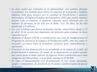 • La clase media que trabajaba en la informalidad, está también afectada
severamente. Las medidas para aliviar la situación de la pequeña y mediana
empresa, tiene poco alcance por la cantidad de beneficiarios y demoras
burocráticas. El Ingreso Familiar de Emergencia (IFE) que podría repetirse
durante todo el trimestre, el gobierno esperaba fuera solicitado por 5,8
millones de personas, lo ha sido por el doble: 11,6. De ellos, les ha sido
adjudicado a 8 millones.
• Los casi 4 millones que fueron rechazados pueden reinscribirse desde el 23
de abril. Es la acción más importante del gobierno para contener la tensa
situación social.
• Mediante el decreto 376/20, se establecieron una serie de modificaciones al
Programa de Asistencia al trabajo y la Producción (ATP), entre las cuales se
encuentra ya nueva línea de préstamos exclusiva para monotributistas y
autónomos.
• Consistirá en una financiación a ser acreditada en la tarjeta de crédito del
monotributista o autónomo. El monto de la financiación no podrá exceder
una cuarta parte el límite superior de ingresos brutos establecidos para cada
categoría» del Monotributo, con un límite máximo de $150.000.
• En tanto, el financiamiento será desembolsado en tres cuotas mensuales,
iguales y consecutivas. Se devolverá en 12 cuotas y tendrá un plazo de gracia
de 6 meses.
 