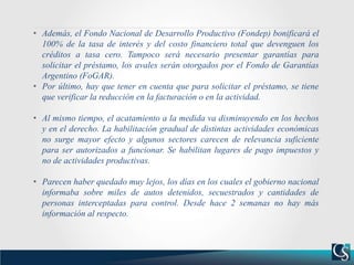 • Además, el Fondo Nacional de Desarrollo Productivo (Fondep) bonificará el
100% de la tasa de interés y del costo financiero total que devenguen los
créditos a tasa cero. Tampoco será necesario presentar garantías para
solicitar el préstamo, los avales serán otorgados por el Fondo de Garantías
Argentino (FoGAR).
• Por último, hay que tener en cuenta que para solicitar el préstamo, se tiene
que verificar la reducción en la facturación o en la actividad.
• Al mismo tiempo, el acatamiento a la medida va disminuyendo en los hechos
y en el derecho. La habilitación gradual de distintas actividades económicas
no surge mayor efecto y algunos sectores carecen de relevancia suficiente
para ser autorizados a funcionar. Se habilitan lugares de pago impuestos y
no de actividades productivas.
• Parecen haber quedado muy lejos, los días en los cuales el gobierno nacional
informaba sobre miles de autos detenidos, secuestrados y cantidades de
personas interceptadas para control. Desde hace 2 semanas no hay más
información al respecto.
 