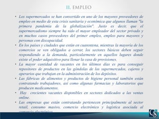 • Los supermercados se han convertido en uno de los mayores proveedores de
empleo en medio de esta crisis sanitaria y económica que algunos llaman "la
primera pandemia de la globalización". Justo es decir, que el
supermercadismo siempre ha sido el mayor empleador del sector privado y
en muchos casos proveedores del primer empleo, empleo para mayores y
personas con discapacidad.
• En los países y ciudades que están en cuarentena, mientras la mayoría de los
comercios se ven obligados a cerrar, los sectores básicos deben seguir
respondiendo a la demanda, particularmente en aquellos lugares donde
existe el poder adquisitivo para llenar la casa de provisiones.
• La mayor cantidad de vacantes en los últimos días es para conseguir
repositores de productos en las góndolas de los supermercados, cajeros y
operarios que trabajan en la administración de los depósitos.
• Las fábricas de alimentos y productos de higiene personal también están
contratando trabajadores, así como algunas farmacias y laboratorios que
producen medicamentos.
• Hay crecientes vacantes disponibles en sectores dedicados a las ventas
online.
• Las empresas que están contratando pertenecen principalmente al sector
retail, consumo masivo, comercio electrónico y logística asociada al
comercio electrónico.
 