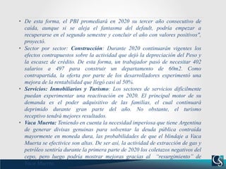 • De esta forma, el PBI promediará en 2020 su tercer año consecutivo de
caída, aunque si se aleja el fantasma del default, podría empezar a
recuperarse en el segundo semestre y concluir el año con valores positivos",
proyectó.
• Sector por sector: Construcción: Durante 2020 continuarán vigentes los
efectos contrapuestos sobre la actividad que dejó la depreciación del Peso y
la escasez de crédito. De esta forma, un trabajador pasó de necesitar 402
salarios a 497 para construir un departamento de 60m2. Como
contrapartida, la oferta por parte de los desarrolladores experimentó una
mejora de la rentabilidad que llegó casi al 50%.
• Servicios: Inmobiliarios y Turismo: Los sectores de servicios difícilmente
puedan experimentar una reactivación en 2020. El principal motor de su
demanda es el poder adquisitivo de las familias, el cual continuará
deprimido durante gran parte del año. No obstante, el turismo
receptivo tendrá mejores resultados.
• Vaca Muerta: Teniendo en cuenta la necesidad imperiosa que tiene Argentina
de generar divisas genuinas para solventar la deuda pública contraída
mayormente en moneda dura, las probabilidades de que el blindaje a Vaca
Muerta se efectivice son altas. De ser así, la actividad de extracción de gas y
petróleo sentiría durante la primera parte de 2020 los coletazos negativos del
cepo, pero luego podría mostrar mejoras gracias al “resurgimiento” de
Vaca Muerta.
 