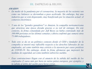 AMAZON
• En medio de la pandemia por el coronavirus, la mayoría de los sectores ven
como sus balances se derrumban a paso acelerado. Sin embargo, hay una
industria que se está disparando, muy beneficiado por la situación actual: el
comercio electrónico.
• Y uno de los "grandes ganadores" es Amazon, la compañía norteamericana
que atraviesa una época dorada gracias a su red de entregas. En este
contexto, la firma comandada por Jeff Bezos ya había contratado más de
100.000 personas en las últimas semanas y ahora confirmó que sumará otros
75.000 trabajadores.
• Todo esto se da en un polémico contexto donde el CEO y fundador de la
compañía se mostró muy inflexible respecto a los derechos laborales de sus
empleados, así como también muy estricto a la ausencia por casos positivos
de COVID-19. Sin embargo, desde la firma afirmaron que mejorará las
medidas de seguridad, así como también subirá los sueldos.
• Esas contrataciones llegan con el anuncio de la subida del sueldo de los
empleados (2 euros más por hora en varios países europeos, por ejemplo), y
la subida al doble del sueldo para horas extras.
 
