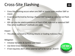 Cross-Site Flashing
• Cross-Site Flashing occurs when one SWF or movie loads another SWF or
movie
• It can be performed by forcing a flawed SWF to load an external evil flash
file.
• XSF can also be used in presence of Flash HTML Injection or external SWF
Files when loadMovie* methods are used.
Impact
• This attack can lead to Phishing Attacks or loading malicious files
Mitigation
• Initialize Variables & Sanitize user input
• Use Strict Cross Domain Policies
• If not required, don’t allow external swf to be run as _level 0
 