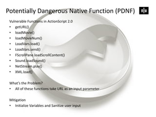 Potentially Dangerous Native Function (PDNF)
Vulnerable Functions in ActionScript 2.0
• getURL()
• loadMovie()
• loadMovieNum()
• LoadVars.load()
• LoadVars.send()
• FScrollPane.loadScrollContent()
• Sound.loadSound()
• NetStream.play()
• XML.load()
What’s the Problem?
• All of these functions take URL as an input parameter
Mitigation
• Initialize Variables and Sanitize user input
 