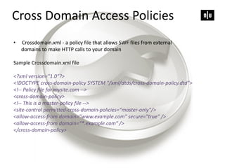 Cross Domain Access Policies
• Crossdomain.xml - a policy file that allows SWF files from external
domains to make HTTP calls to your domain
Sample Crossdomain.xml file
<?xml version="1.0"?>
<!DOCTYPE cross-domain-policy SYSTEM "/xml/dtds/cross-domain-policy.dtd">
<!-- Policy file for mysite.com -->
<cross-domain-policy>
<!-- This is a master-policy file -->
<site-control permitted-cross-domain-policies="master-only"/>
<allow-access-from domain="www.example.com" secure="true" />
<allow-access-from domain=“*.example.com“ />
</cross-domain-policy>
 
