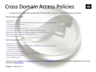 • Crossdomain.xml - a policy file that allows SWF files from external domains to make HTTP calls to your domain
Good Crossdomain.xml file
<?xml version="1.0"?>
<!DOCTYPE cross-domain-policy SYSTEM "/xml/dtds/cross-domain-policy.dtd">
<!-- Policy file for mysite.com -->
<cross-domain-policy>
<!-- This is a master-policy file -->
<site-control permitted-cross-domain-policies="master-only"/>
<allow-access-from domain="www.example.com" secure="true" />
<allow-access-from domain=“*.example.com“ />
</cross-domain-policy>
Bad Crossdomain.xml file
<?xml version="1.0"?>
<!DOCTYPE cross-domain-policy SYSTEM "/xml/dtds/cross-domain-policy.dtd">
<!-- Policy file for mysite.com -->
<cross-domain-policy>
<!-- This is a master-policy file -->
<site-control permitted-cross-domain-policies=“*"/>
<allow-access-from domain=“*"/>
</cross-domain-policy>
Threat –If user A is logged in on www.abc.com and user visits www.def.com and a Malicious SWF file is loaded there, it can access
your data on www.abc.com
Mitigation – Never use “*”
Cross Domain Access Policies
 