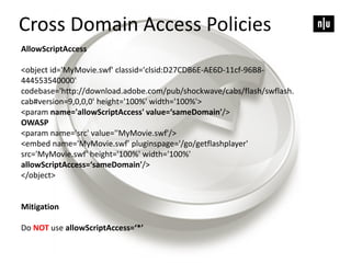 AllowScriptAccess
<object id='MyMovie.swf' classid='clsid:D27CDB6E-AE6D-11cf-96B8-
444553540000'
codebase='http://download.adobe.com/pub/shockwave/cabs/flash/swflash.
cab#version=9,0,0,0' height='100%' width='100%'>
<param name='allowScriptAccess' value=‘sameDomain'/>
OWASP
<param name='src' value=''MyMovie.swf'/>
<embed name='MyMovie.swf' pluginspage='/go/getflashplayer'
src='MyMovie.swf' height='100%' width='100%'
allowScriptAccess=‘sameDomain'/>
</object>
Mitigation
Do NOT use allowScriptAccess=‘*’
Cross Domain Access Policies
 