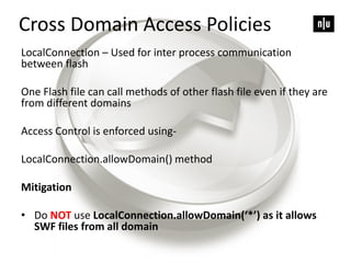 LocalConnection – Used for inter process communication
between flash
One Flash file can call methods of other flash file even if they are
from different domains
Access Control is enforced using-
LocalConnection.allowDomain() method
Mitigation
• Do NOT use LocalConnection.allowDomain(‘*’) as it allows
SWF files from all domain
Cross Domain Access Policies
 